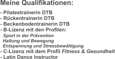 Meine Qualifikationen: - Pilatestrainerin DTB - Rückentrainerin DTB - Beckenbodentrainerin DTB - B-Lizenz mit den Profilen:    Sport in der Prävention   Haltung und Bewegung   Entspannung und Stressbewältigung - C-Lizenz mit dem Profil Fitness & Gesundheit - Latin Dance Instructor